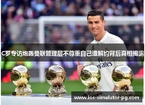 C罗专访炮轰曼联管理层不尊重自己遭解约背后真相揭露