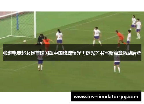 张琳艳英超女足首球闪耀中国玫瑰留洋再绽光芒书写新篇章激励后辈