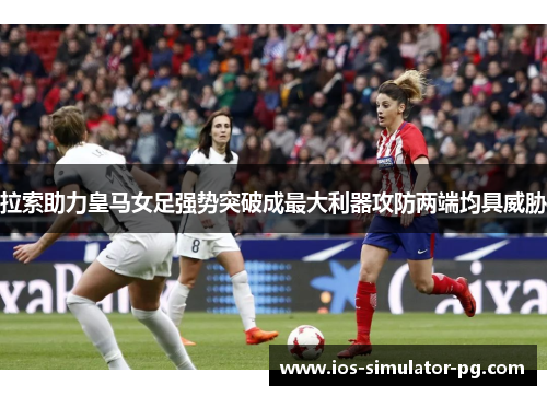 拉索助力皇马女足强势突破成最大利器攻防两端均具威胁